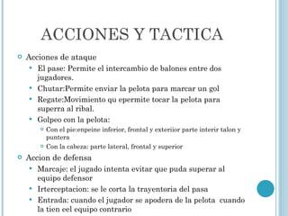 ACCIONES Y TACTICA Acciones de ataque El pase: Permite el intercambio de balones entre dos jugadores. Chutar:Permite enviar la pelota para marcar un gol Regate:Movimiento qu epermite tocar la pelota para superra al ribal.  Golpeo con la pelota: Con el pie:enpeine inferior, frontal y exteriior parte interir talon y puntera Con la cabeza: parte lateral, frontal y superior Accion de defensa Marcaje: el jugado intenta evitar que puda superar al equipo defensor Irterceptacion: se le corta la trayentoria del pasa Entrada: cuando el jugador se apodera de la pelota  cuando la tien eel equipo contrario 