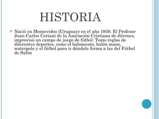 HISTORIA Nació en Montevideo (Uruguay) en el año 1930. El Profesor Juan Carlos Ceriani de la Asociación Cristiana de Jóvenes, improvisó un campo de juego de fútbol. Tomo reglas de diferentes deportes, como el baloncesto, balón mano, waterpolo y el fútbol para ir dándole forma a las del Fútbol de Salón 