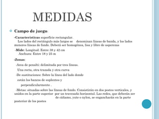 MEDIDAS Campo de juego : - Características  superficie rectangular.    Los lados del rectángulo más largos se  denominan líneas de banda, y los lados menores líneas de fondo. Deberá ser homogénea, lisa y libre de asperezas - Mide : Longitud: Entre 38 y 42 cm   Anchura: Entre 18 y 25 m  -Zonas : -Area de penalti: delimitada por tres líneas. Una recta, otra trazada y otra curva -De sustituciones: Sobre la línea del lado donde  están los bancos de suplentes y  perpendicularmente . -Metas: situadas sobre las líneas de fondo. Consistirán en dos postes verticales, y unidos en la parte superior  por un travesaño horizontal. Las redes, que deberán ser  de cáñamo, yute o nylon, se engancharán en la parte posterior de los postes 