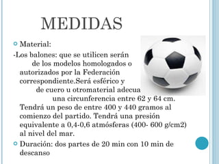 MEDIDAS Material: -Los balones: que se utilicen serán  de los modelos homologados o  autorizados por la Federación  correspondiente.Será esférico y  de cuero u otromaterial adecuado.Tendrá  una circunferencia entre 62 y 64 cm. Tendrá un peso de entre 400 y 440 gramos al comienzo del partido. Tendrá una presión equivalente a 0,4-0,6 atmósferas (400- 600 g/cm2) al nivel del mar.  Duración: dos partes de 20 min con 10 min de descanso 