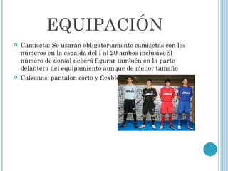 EQUIPACIÓN Camiseta: Se usarán obligatoriamente camisetas con los números en la espalda del I al 20 ambos inclusiveEl número de dorsal deberá figurar también en la parte delantera del equipamiento aunque de menor tamaño Calzonas: pantalon corto y flexbles 