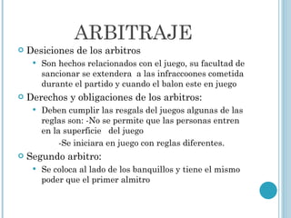 ARBITRAJE Desiciones de los arbitros Son hechos relacionados con el juego, su facultad de sancionar se extendera  a las infraccoones cometida durante el partido y cuando el balon este en juego Derechos y obligaciones de los arbitros: Deben cumplir las resgals del juegos algunas de las reglas son: -No se permite que las personas entren  en la superficie  del juego  -Se iniciara en juego con reglas diferentes. Segundo arbitro: Se coloca al lado de los banquillos y tiene el mismo poder que el primer almitro 