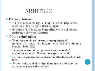 ARBITRJE Tercer arbitreo: En caso necesario vigila el equipo de lso jugadores sustitos antes de que entren a jugar Se coloca al lado de los banquillos y tiene el mismo poder que el primer almitro  Faltas principales: Tecnicas:son:dar o interntar un apatada al adversario..sancion un lanzamiento  desde donde se a comentido la falta Personales:cuando un portero tarda mas de 5 segundos en sacar..Sacion un saque de banda Penalti:sanciona con un lanzamientto desde el puento 6 m. Acumulativas: si el equipo tiene mas de cinco faltas se sanciona con doble penalti  