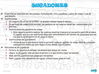 JUGADORES
El partido es disputado por dos equipos, formados por cinco jugadores, cuatro de campo y uno de
guardameta.
Sustituciones:
     En competición oficial de la FIFA , se pueden realizar hasta 9 relevos.
     En partidos de competición nacional, los nombres de los cambios deben ser comunicados a los
     árbitros.
     Sustituciones de jugadores de campo:
          Este deporte permite realizar los cambios mientras trascurre el encuentro para ello primero
          el jugador que va a ser sustituido debe salir anteriormente del terreno de juego para que una
          vez que no se encuentre en él, salga el relevo.
     Sustituciones del guardameta.
          Antes de que el guardameta tome la portería cualquier jugador de campo debe de colocarse
          como portero hasta que este llegue al área donde coge el puesto.
Posiciones de los jugadores:
     Portero: su objetivo es detener los balones que lanzan los rivales.
     Líbero: es el jugador más cercano al portero y el que intenta robar los balones.
     Alas: son los jugadores que juegan por las bandas.
     Pívot: jugador más adelantado del equipo, intenta hacer goles al rival.
 