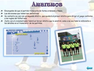 ÁRBITROS
Encargados de que el partido transcurra de forma ordenada y limpia.
Las decisiones que tomen son definitivas.
Se contará a su vez con un segundo árbitro, que ayudará al primer árbitro para dirigir el juego conforme
a las reglas del fútbol sala.
Junto con el cronometrador habrá un tercer árbitro que lo asistirá, como a su vez todo lo referente a
los detalles en el transcurrir de los partidos.
 