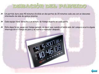 DURACIÓN DEL PARTIDO
Un partido dura unos 40 minutos dividido en dos partes de 20 minutos cada una con un descanso
intermedio de más de quince minutos.

Cada equipo tiene derecho a un minuto de tiempo muerto en cada parte.

Este deporte se juega con tiempo parado, es decir que cuando el balón sale del campo o ocurre alguna
interrupción el tiempo se para y se vuelve a reanudar después.
 