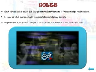 GOLES
En un partido gana el equipo que consiga meter más tantos hasta el final del tiempo reglamentario.

El tanto es valido cuando el balón atraviesa totalmente la línea de meta.

Un gol no vale si ha sido marcado por el portero contrario desde su propia área con la mano.
 