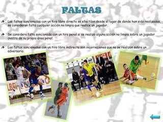 FALTAS
Las faltas sancionadas con un tiro libre directo se efectúan desde el lugar de donde han sido realizadas,
se consideran falta cualquier acción no limpia que realice un jugador.

Se considera falta sancionada con un tiro penal si se realiza alguna acción no limpia sobre un jugador
dentro de su propia área penal.

Las faltas sancionadas con un tiro libre indirecto son incorreciones que no se realizan sobre un
adversario.
 
