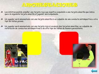 AMONESTACIONES
Los árbitros podrán enseñar una tarjeta roja que significa expulsión o una tarjeta amarilla que indica
que a la siguiente tarjeta amarilla el jugador será expulsado.

Un jugador será amonestado con una tarjeta amarilla si es culpable de una conducta antideportiva u otro
tipo de faltas graves.

Un jugador será amonestado con una tarjeta roja si acumula dos tarjetas amarillas, es culpable de
reiteración de conductas antideportivas o de otro tipo de faltas de manera persistente.
 