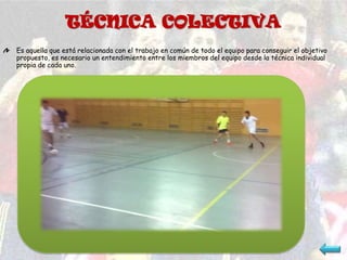 TÉCNICA COLECTIVA
Es aquella que está relacionada con el trabajo en común de todo el equipo para conseguir el objetivo
propuesto, es necesario un entendimiento entre los miembros del equipo desde la técnica individual
propia de cada uno.
 