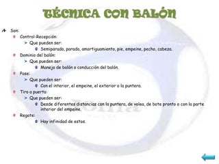 TÉCNICA CON BALÓN
Son:
       Control-Recepción:
            Que pueden ser:
                 Semiparada, parada, amortiguamiento, pie, empeine, pecho, cabeza.
       Dominio del balón:
            Que pueden ser:
                 Manejo de balón o conducción del balón.
       Pase:
            Que pueden ser:
                 Con el interior, el empeine, el exterior o la puntera.
       Tiro a puerta:
            Que pueden ser:
                 Desde diferentes distancias con la puntera, de volea, de bote pronto o con la parte
                 interior del empeine.
       Regate:
                 Hay infinidad de estos.
 
