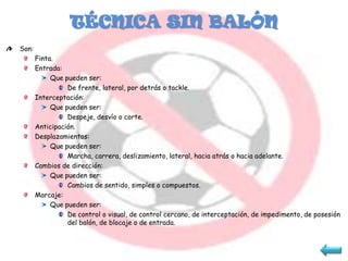 TÉCNICA SIN BALÓN
Son:
       Finta.
       Entrada:
            Que pueden ser:
                 De frente, lateral, por detrás o tackle.
       Interceptación:
            Que pueden ser:
                 Despeje, desvío o corte.
       Anticipación.
       Desplazamientos:
            Que pueden ser:
                 Marcha, carrera, deslizamiento, lateral, hacia atrás o hacia adelante.
       Cambios de dirección:
            Que pueden ser:
                 Cambios de sentido, simples o compuestos.
       Marcaje:
            Que pueden ser:
                 De control o visual, de control cercano, de interceptación, de impedimento, de posesión
                 del balón, de blocaje o de entrada.
 