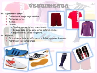 VESTIMENTA
Jugadores de campo:
    Camisetas de manga larga o cortas.
    Pantalones cortos.
    Medias.
    Calzado:
         Tendrán que ser de lona, cuero blando.
         Su suela debe ser de goma u otro material similar.
         Espinilleras: su uso es obligatorio.
Arqueros:
    Su vestimenta debe ser diferente a la de los jugadores de campo.
    Podrán usar pantalones largos.
 