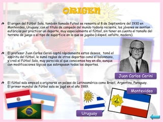 ORIGEN
El origen del Fútbol Sala, también llamado Futsal se remonta al 8 de Septiembre del 1930 en
Montevideo, Uruguay, con el título de campeón del mundo todavía reciente, los jóvenes se sentían
eufóricos por practicar un deporte, muy especialmente el fútbol, sin tener en cuenta el tamaño del
terreno de juego o el tipo de superficie en la que se jugaba (césped, asfalto, madera).




El profesor Juan Carlos Cerini captó rápidamente estos deseos, tomó el
espíritu del fútbol, le sumó reglas de otros deportes como el balonmano,
y creó el Fútbol Sala, muy parecido al que conocemos hoy en día, aunque
con modificaciones lógicas que sobrepasan todos los deportes.


                                                                           Juan Carlos Cerini
El fútbol sala empezó a originarse en países de Latinoamérica como Brasil, Argentina, Paraguay.
El primer mundial de Fútbol sala se jugó en el año 1989.
                                                                                   Montevideo




                                                  Uruguay
 