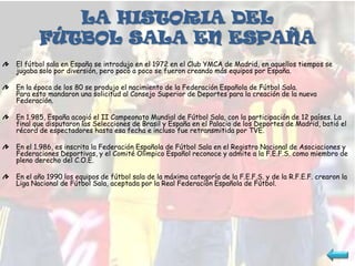 LA HISTORIA DEL
       FÚTBOL SALA EN ESPAÑA
El fútbol sala en España se introdujo en el 1972 en el Club YMCA de Madrid, en aquellos tiempos se
jugaba solo por diversión, pero poco a poco se fueron creando más equipos por España.

En la época de los 80 se produjo el nacimiento de la Federación Española de Fútbol Sala.
Para esto mandaron una solicitud al Consejo Superior de Deportes para la creación de la nueva
Federación.

En 1.985, España acogió el II Campeonato Mundial de Fútbol Sala, con la participación de 12 países. La
final que disputaron las Selecciones de Brasil y España en el Palacio de los Deportes de Madrid, batió el
récord de espectadores hasta esa fecha e incluso fue retransmitida por TVE.

En el 1.986, es inscrita la Federación Española de Fútbol Sala en el Registro Nacional de Asociaciones y
Federaciones Deportivas, y el Comité Olímpico Español reconoce y admite a la F.E.F.S. como miembro de
pleno derecho del C.O.E.

En el año 1990 los equipos de fútbol sala de la máxima categoría de la F.E.F.S. y de la R.F.E.F. crearon la
Liga Nacional de Fútbol Sala, aceptada por la Real Federación Española de Fútbol.
 