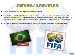 FIFUSA/AFM/FIFA
Son las asociaciones de más importancia de este deporte.

La FIFUSA es la Federación Internacional de Fútbol de Salón fue creada en 1971 en Brasil. Esta
asociación organizó en 1982 el primer mundial de este deporte, más otros 6 que le siguieron. En 2002
esta asociación se disolvió (Siendo reemplazada por la AFM que es la Asociación de Futsal Mundial)

La FIFA es la Federación Internacional de Futbol Asociado que acogió esta disciplina en 1985.




                         Brasil
 
