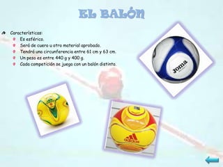 EL BALÓN
Características:
    Es esférico.
    Será de cuero u otro material aprobado.
    Tendrá una circunferencia entre 61 cm y 63 cm.
    Un peso es entre 440 g y 400 g.
    Cada competición se juega con un balón distinto.
 