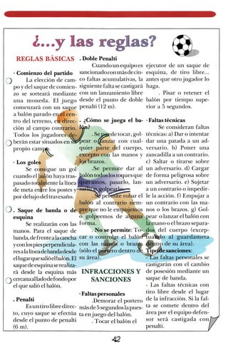 o
.E
¿""*yffiremwwgffircruWm€ eLr
Ü/'"'..
REGLAS gÁSfCAS . Doblepenalti
Cuandounequipoes ejecutor de un saque de
. Comienzo del partido sancionadoconmásdecin-esquina, de tiro libre...
La elección de cam- co faltas acumulativas,la antesque otro jugador lo
po y del saquede comien- siguientefalta secastigará haga.
zo se sorteará mediante con un lanzamiento libre Pisar o retener el
una moneda, El juego desde el punto de doble balón por tiempo supe-
comenzarácon un saque penalti (12 m). rior a 5 segundos.
a balón parado ergel cen-
tro del terreno, eÉ.direc- . ¿Cómo se juega el ba- 'Faltas técnicas
ción al campo contrario. l$n? Se consideran faltas
Tod.os los jugadores de-./ .Serydetocar, gol- técnicas:a) Dar o intentar
beránestarsituadosenffiear o({anzar con cual- dar una patada a un ad-
propio camp. quier pirte del cuerpo, versario. b) Poner una
 excepto con las manos y zancadillaa un contrario.
. Los goles fob brazos. c) Saltar o tirarse sobre
Se consigue un gol' .Se permite dar al un adversario.d) Cargar
cuandoelbalónhayat.ur-&lo1figffilos toquesque deformapeligrosasobre
5:?i:jffi:::";:Jff;i,{&E"";I;i;;ruJl#',.:tpor debajodel travesaño. ,-., . S$peffirffiérobar el le la acción. f) Empujar a
balOn al
^contr,ario
siem- un contrario con iur rnu-
. Saque de banda o de'ffique no le empujemo.s nos o los brazos. g) Gol-
esquina o golpeemos de algum pear o lanzar el balón con
manos. Para el saque de
banda,defrente alacancha
yconlospiesperpendicula-
resalalíneadebandadesde
ellugar quesalióelbalón.El
saquedeesquinaser ealiza-
rá desde la esquina más
cercanaalladodefondo por
el que salióel balón.
. Penalti
Esun tiro libre direc-
to, cuyo saque se efectúa
desdeel punto de penalti
(6 m).
INFRACCIONES Y
SANCIONES
.Faltaspersonales
.Demorar el portero
másde 5segundoslapues-
ta enjuego del balón.
. Tocar el balón el
Se realizarán con 1¿sforma. t lamano o el brazosepara-
castigarán con el cambio
de posesiónmediante un
saquede banda.
- Las faltas técnicas con
tiro libre desde el lugar
de la infracción. Si la fal-
ta se comete dentro del
áreapor el equipo defen-
sor será castigada con
penalti.
. No sepermite: To. dos del cuerpo (excep-
car o conkokr el balórffiu.ffio al grurdu*.i"
con las rffi o brazgi &qp desuárea).
(sóloel,gffro dentroe
Sq"sanciones:su área).- :a.as taltas personalesse
¿t2
 
