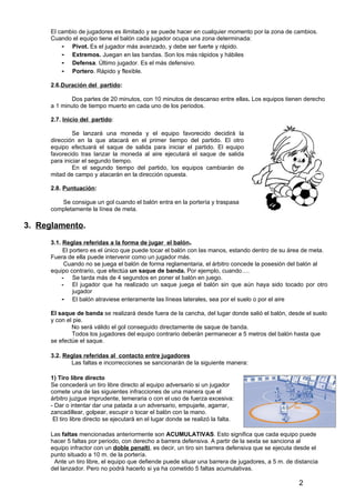El cambio de jugadores es ilimitado y se puede hacer en cualquier momento por la zona de cambios.
      Cuando el equipo tiene el balón cada jugador ocupa una zona determinada:
          - Pivot. Es el jugador más avanzado, y debe ser fuerte y rápido.
          - Extremos. Juegan en las bandas. Son los más rápidos y hábiles
          - Defensa. Último jugador. Es el más defensivo.
          - Portero. Rápido y flexible.
      2.6.Duración del partido:

             Dos partes de 20 minutos, con 10 minutos de descanso entre ellas. Los equipos tienen derecho
      a 1 minuto de tiempo muerto en cada uno de los periodos.

      2.7. Inicio del partido:

               Se lanzará una moneda y el equipo favorecido decidirá la
      dirección en la que atacará en el primer tiempo del partido. El otro
      equipo efectuará el saque de salida para iniciar el partido. El equipo
      favorecido tras lanzar la moneda al aire ejecutará el saque de salida
      para iniciar el segundo tiempo.
               En el segundo tiempo del partido, los equipos cambiarán de
      mitad de campo y atacarán en la dirección opuesta.

      2.8. Puntuación:

         Se consigue un gol cuando el balón entra en la portería y traspasa
      completamente la línea de meta.

3. Reglamento.
      3.1. Reglas referidas a la forma de jugar el balón.
           El portero es el único que puede tocar el balón con las manos, estando dentro de su área de meta.
      Fuera de ella puede intervenir como un jugador más.
           Cuando no se juega el balón de forma reglamentaria, el árbitro concede la posesión del balón al
      equipo contrario, que efectúa un saque de banda. Por ejemplo, cuando….
          - Se tarda más de 4 segundos en poner el balón en juego.
          - El jugador que ha realizado un saque juega el balón sin que aún haya sido tocado por otro
               jugador
          - El balón atraviese enteramente las líneas laterales, sea por el suelo o por el aire
      El saque de banda se realizará desde fuera de la cancha, del lugar donde salió el balón, desde el suelo
      y con el pie.
              No será válido el gol conseguido directamente de saque de banda.
              Todos los jugadores del equipo contrario deberán permanecer a 5 metros del balón hasta que
      se efectúe el saque.

      3.2. Reglas referidas al contacto entre jugadores
             Las faltas e incorrecciones se sancionarán de la siguiente manera:

      1) Tiro libre directo
      Se concederá un tiro libre directo al equipo adversario si un jugador
      comete una de las siguientes infracciones de una manera que el
      árbitro juzgue imprudente, temeraria o con el uso de fuerza excesiva:
      - Dar o intentar dar una patada a un adversario, empujarle, agarrar,
      zancadillear, golpear, escupir o tocar el balón con la mano.
       El tiro libre directo se ejecutará en el lugar donde se realizó la falta.

      Las faltas mencionadas anteriormente son ACUMULATIVAS. Esto significa que cada equipo puede
      hacer 5 faltas por periodo, con derecho a barrera defensiva. A partir de la sexta se sanciona al
      equipo infractor con un doble penalti, es decir, un tiro sin barrera defensiva que se ejecuta desde el
      punto situado a 10 m. de la portería.
       Ante un tiro libre, el equipo que defiende puede situar una barrera de jugadores, a 5 m. de distancia
      del lanzador. Pero no podrá hacerlo si ya ha cometido 5 faltas acumulativas.

                                                                                                    2
 