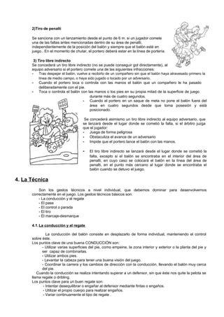 2)Tiro de penalti

      Se sanciona con un lanzamiento desde el punto de 6 m. si un jugador comete
      una de las faltas antes mencionadas dentro de su área de penalti,
      independientemente de la posición del balón y siempre que el balón esté en
      juego.. En el momento de chutar, el portero deberá estar en la línea de portería.

       3) Tiro libre indirecto
      Se concederá un tiro libre indirecto (no se puede conseguir gol directamente), al
      equipo adversario si el portero comete una de las siguientes infracciones:
      -    Tras despejar el balón, vuelve a recibirlo de un compañero sin que el balón haya atravesado primero la
           línea de medio campo, o haya sido jugado o tocado por un adversario.
      - Cuando el portero toca o controla con las manos el balón que un compañero le ha pasado
           deliberadamente con el pie.
      - Toca o controla el balón con las manos o los pies en su propia mitad de la superficie de juego
                                           durante más de cuatro segundos.
                                      - Cuando el portero en un saque de meta no pone el balón fuera del
                                           área en cuatro segundos desde que toma posesión y está
                                           posicionado.

                                      Se concederá asimismo un tiro libre indirecto al equipo adversario, que
                                     se lanzará desde el lugar donde se cometió la falta, si el árbitro juzga
                                     que el jugador:
                                     - Juega de forma peligrosa
                                     - Obstaculiza el avance de un adversario
                                     - Impide que el portero lance el balón con las manos.

                                     -   El tiro libre indirecto se lanzará desde el lugar donde se cometió la
                                         falta, excepto si el balón se encontraba en el interior del área de
                                         penalti, en cuyo caso se colocará el balón en la línea del área de
                                         penalti, en el punto más cercano al lugar donde se encontraba el
                                         balón cuando se detuvo el juego.

4. La Técnica
          Son los gestos técnicos a nivel individual, que debemos dominar para desenvolvernos
      correctamente en el juego. Los gestos técnicos básicos son:
          - La conducción y el regate
          - El pase
          - El control o parada
          - El tiro
          - El marcaje-desmarque

      4.1. La conducción y el regate

               La conducción del balón consiste en desplazarlo de forma individual, manteniendo el control
      sobre éste.
      Los puntos clave de una buena CONDUCCIÓN son:
            - Utilizar varias superficies del pie, como empeine, la zona interior y exterior o la planta del pie y
            ser capaz de combinarlas.
            - Utilizar ambos pies.
            - Levantar la cabeza para tener una buena visión del juego.
            - Coordinar la carrera y los cambios de dirección con la conducción, llevando el balón muy cerca
            del pie.
         Cuando la conducción se realiza intentando superar a un defensor, sin que éste nos quite la pelota se
      llama regate o dribling.
      Los puntos clave para un buen regate son:
             - Intentar desequilibrar o engañar al defensor mediante fintas o engaños.
             - Utilizar el propio cuerpo para realizar engaños.
             - Variar continuamente el tipo de regate .
 