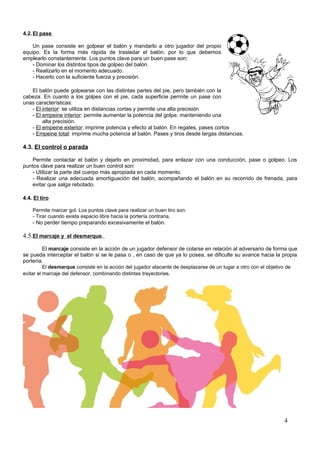 4.2. El pase

    Un pase consiste en golpear el balón y mandarlo a otro jugador del propio
equipo. Es la forma más rápida de trasladar el balón, por lo que debemos
emplearlo constantemente. Los puntos clave para un buen pase son:
    - Dominar los distintos tipos de golpeo del balón.
    - Realizarlo en el momento adecuado.
    - Hacerlo con la suficiente fuerza y precisión.

   El balón puede golpearse con las distintas partes del pie, pero también con la
cabeza. En cuanto a los golpes con el pie, cada superficie permite un pase con
unas características:
   - El interior: se utiliza en distancias cortas y permite una alta precisión
   - El empeine interior: permite aumentar la potencia del golpe, manteniendo una
        alta precisión.
   - El empeine exterior: imprime potencia y efecto al balón. En regates, pases cortos
   - Empeine total: imprime mucha potencia al balón. Pases y tiros desde largas distancias.

4.3. El control o parada

   Permite contactar el balón y dejarlo en proximidad, para enlazar con una conducción, pase o golpeo. Los
puntos clave para realizar un buen control son:
   - Utilizar la parte del cuerpo más apropiada en cada momento.
   - Realizar una adecuada amortiguación del balón, acompañando el balón en su recorrido de frenada, para
   evitar que salga rebotado.

4.4. El tiro

    Permite marcar gol. Los puntos clave para realizar un buen tiro son:
    - Tirar cuando exista espacio libre hacia la portería contraria.
    - No perder tiempo preparando excesivamente el balón.

4.5.El marcaje y el desmarque.
          El marcaje consiste en la acción de un jugador defensor de colarse en relación al adversario de forma que
se pueda interceptar el balón si se le pasa o , en caso de que ya lo posea, se dificulte su avance hacia la propia
portería.
          El desmarque consiste en la acción del jugador atacante de desplazarse de un lugar a otro con el objetivo de
evitar el marcaje del defensor, combinando distintas trayectorias.




                                                                                                                4
 