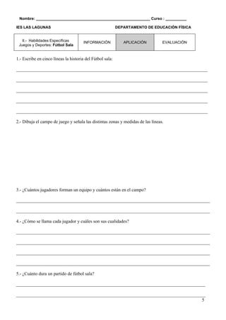 Nombre: ______________________________________________________ Curso : __________

IES LAS LAGUNAS                                            DEPARTAMENTO DE EDUCACIÓN FÍSICA


   II.- Habilidades Específicas        INFORMACIÓN            APLICACIÓN         EVALUACIÓN
 Juegos y Deportes: Fútbol Sala


1.- Escribe en cinco líneas la historia del Fútbol sala:

____________________________________________________________________________________

____________________________________________________________________________________

____________________________________________________________________________________

____________________________________________________________________________________

____________________________________________________________________________________

2.- Dibuja el campo de juego y señala las distintas zonas y medidas de las líneas.




3.- ¿Cuántos jugadores forman un equipo y cuántos están en el campo?

_____________________________________________________________________________________

_____________________________________________________________________________________

4.- ¿Cómo se llama cada jugador y cuáles son sus cualidades?

_____________________________________________________________________________________

_____________________________________________________________________________________

_____________________________________________________________________________________

_____________________________________________________________________________________

5.- ¿Cuánto dura un partido de fútbol sala?

___________________________________________________________________________________

___________________________________________________________________________________
                                                                                  5
 