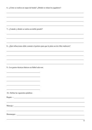 6.- ¿Cómo se realiza un saque de banda? ¿Dónde se sitúan los jugadores?

___________________________________________________________________________________

___________________________________________________________________________________

___________________________________________________________________________________

___________________________________________________________________________________

7.- ¿Cuándo y dónde se realiza un doble penalti?

___________________________________________________________________________________

___________________________________________________________________________________

___________________________________________________________________________________

8.- ¿Qué infracciones debe cometer el portero para que le piten un tiro libre indirecto?

___________________________________________________________________________________

___________________________________________________________________________________

___________________________________________________________________________________

___________________________________________________________________________________

9.- Los gestos técnicos básicos en fútbol sala son:

____________________________________

____________________________________

____________________________________

____________________________________

____________________________________

10.- Define las siguientes palabras:

Regate .- ____________________________________________________________________________

____________________________________________________________________________________

Marcaje.- ____________________________________________________________________________

___________________________________________________________________________________

Desmarque.- _________________________________________________________________________

____________________________________________________________________________________
                                                                                   6
 