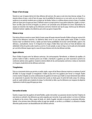 Romper el fuera de juego

Consiste en usar el espacio detrás de la línea defensiva del contrario. Dar pases en este área tiene diversas ventajas. Si un
atacante alcanza el pase y evita el fuera de juego, tiene la posibilidad de encararse en un uno contra uno con el portero, o
quedarse en una posición excelente para un ataque por las bandas. Incluso si un defensa alcanza primero el pase, el resultado
podría ser bueno para el equipo que ataca. El defensor encara su propia portería, lo que podría conducirle a regalar un córner,
hacer una falta, pasar de forma arriesgada a su portero o ser presionado cerca del banderín de córner. Generalmente, los
equipos con atacantes más rápidos que los defensores contrarios intentarán este tipo de juego, mientras que los defensores
intentarán mantener vigilados a los delanteros para evitar que ganen el espacio libre.

Balones en largo

Esta táctica ofensiva consiste en pasar desde el propio campo del equipo atacante lanzando el balón en largo por encima de la
cabeza de los defensores contrarios. Los delanteros deben correr en una zona donde puedan recibir el balón. La táctica
funciona mejor con delanteros fuertes y rápidos que tienen buenas posibilidades de de tomar control del balón, superar a los
defensas y, eventualmente, marcar. En el diagrama de la imagen, el balón (línea roja) se lanza en frente del delantero más
adelantado; la línea de puntos azules muestra su carrera. En este ejemplo, un pase en largo a ras de suelo sería interceptado
por uno de los defensas (equipo negro) a causa de la poca distancia entre los dos defensas centrales.

Agujero defensivo

Pasar el balón al espacio entre las defensas contrarias y los centrocampistas. Normalmente, un delantero de espaldas a la
portería recibirá el balón e intentará girarse con el balón o distribuirlo a jugadores que estén encarando la portería (en
condiciones óptimas estos jugadores receptores estarían delante de los centrocampistas contrarios o incluso en movimiento
en el espacio situado detrás de los defensas contrarios).

Triangulaciones.

Este es un movimiento táctico que permite un cambio rápido y seguro de los flancos ofensivos mientras se mantiene el control
del balón. En el juego triangular (o triangulación), el balón se pasa entre tres jugadores para formar un triángulo. Pueden
crearse muchos triángulos con varias combinaciones de jugadores de manera que el balón se mueva lentamente hacia delante
sin comprometer la posesión. Esta táctica funciona bien cuando se intenta ganar el control del medio campo. Sin embargo,
puede ser usada también para propósitos de ataque. Su efectividad se debe a que los defensores son incapaces de adaptarse
rápidamente al estilo de juego del equipo que ataca.



Intercambio de bandas

Cuando un equipo tiene dos jugadores de banda flexibles, pueden intercambiar sus posiciones durante el partido. El objetivo de
esta táctica es confundir a los defensores que están asignados para marcarles, lo que puede conducir a errores si el defensa
se despista en los córners, faltas, saques de banda, etc, donde el jugador marcado se encuentra en posiciones diferentes.
Además, si los extremos tienen diferentes estilos de juego (por ejemplo, un carrilero y un driblador), su utilización en bandas
diferentes puede provocar una desestabilización de la defensa contraria.
 