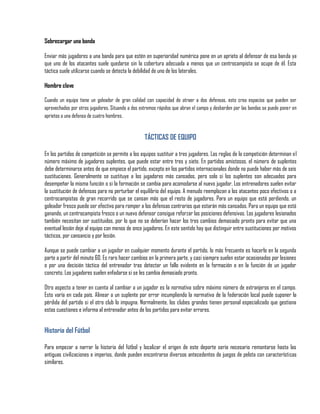 Sobrecargar una banda

Enviar más jugadores a una banda para que estén en superioridad numérica pone en un aprieto al defensor de esa banda ya
que uno de los atacantes suele quedarse sin la cobertura adecuada a menos que un centrocampista se ocupe de él. Esta
táctica suele utilizarse cuando se detecta la debilidad de uno de los laterales.

Hombre clave

Cuando un equipo tiene un goleador de gran calidad con capacidad de atraer a dos defensas, esto crea espacios que pueden ser
aprovechados por otros jugadores. Situando a dos extremos rápidos que abran el campo y desborden por las bandas se puede poner en
aprietos a una defensa de cuatro hombres.


                                                   TÁCTICAS DE EQUIPO

En los partidos de competición se permite a los equipos sustituir a tres jugadores. Las reglas de la competición determinan el
número máximo de jugadores suplentes, que puede estar entre tres y siete. En partidos amistosos, el número de suplentes
debe determinarse antes de que empiece el partido, excepto en los partidos internacionales donde no puede haber más de seis
sustituciones. Generalmente se sustituye a los jugadores más cansados, pero solo si los suplentes son adecuados para
desempeñar la misma función o si la formación se cambia para acomodarse al nuevo jugador. Los entrenadores suelen evitar
la sustitución de defensas para no perturbar el equilibrio del equipo. A menudo reemplazan a los atacantes poco efectivos o a
centrocampistas de gran recorrido que se cansan más que el resto de jugadores. Para un equipo que está perdiendo, un
goleador fresco puede ser efectivo para romper a los defensas contrarios que estarán más cansados. Para un equipo que está
ganando, un centrocampista fresco o un nuevo defensor consigue reforzar las posiciones defensivas. Los jugadores lesionados
también necesitan ser sustituidos, por lo que no se deberían hacer los tres cambios demasiado pronto para evitar que una
eventual lesión deje al equipo con menos de once jugadores. En este sentido hay que distinguir entre sustituciones por motivos
tácticos, por cansancio y por lesión.

Aunque se puede cambiar a un jugador en cualquier momento durante el partido, lo más frecuente es hacerlo en la segunda
parte a partir del minuto 60. Es raro hacer cambios en la primera parte, y casi siempre suelen estar ocasionados por lesiones
o por una decisión táctica del entrenador tras detectar un fallo evidente en la formación o en la función de un jugador
concreto. Los jugadores suelen enfadarse si se les cambia demasiado pronto.

Otro aspecto a tener en cuenta al cambiar a un jugador es la normativa sobre máximo número de extranjeros en el campo.
Esto varía en cada país. Alinear a un suplente por error incumpliendo la normativa de la federación local puede suponer la
pérdida del partido si el otro club lo impugna. Normalmente, los clubes grandes tienen personal especializado que gestiona
estas cuestiones e informa al entrenador antes de los partidos para evitar errores.


Historia del Fútbol

Para empezar a narrar la historia del fútbol y localizar el origen de este deporte sería necesario remontarse hasta las
antiguas civilizaciones e imperios, donde pueden encontrarse diversos antecedentes de juegos de pelota con características
similares.
 
