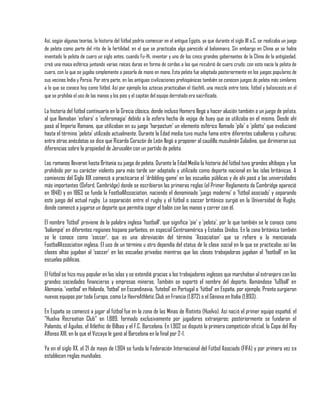 Así, según algunas teorías, la historia del fútbol podría comenzar en el antiguo Egipto, ya que durante el siglo III a.C. se realizaba un juego
de pelota como parte del rito de la fertilidad, en el que se practicaba algo parecido al balonmano. Sin embargo en China ya se había
inventado la pelota de cuero un siglo antes, cuando Fu-Hi, inventor y uno de los cinco grandes gobernantes de la China de la antigüedad,
creó una masa esférica juntando varias raíces duras en forma de cerdas a las que recubrió de cuero crudo; con esto nacía la pelota de
cuero, con la que se jugaba simplemente a pasarla de mano en mano. Esta pelota fue adoptada posteriormente en los juegos populares de
sus vecinos India y Persia. Por otra parte, en las antiguas civilizaciones prehispánicas también se conocen juegos de pelota más similares
a lo que se conoce hoy como fútbol. Así por ejemplo los aztecas practicaban el tlachtli, una mezcla entre tenis, fútbol y baloncesto en el
que se prohibía el uso de las manos y los pies y el capitán del equipo derrotado era sacrificado.

La historia del fútbol continuaría en la Grecia clásica, donde incluso Homero llegó a hacer alusión también a un juego de pelota,
al que llamaban 'esfaira' o 'esferomagia' debido a la esfera hecha de vejiga de buey que se utilizaba en el mismo. Desde ahí
pasó al Imperio Romano, que utilizaban en su juego 'harpastum' un elemento esférico llamado 'pila' o 'pilotta' que evolucionó
hasta el término 'pelota' utilizado actualmente. Durante la Edad media tuvo mucha fama entre diferentes caballeros y culturas;
entre otras anécdotas se dice que Ricardo Corazón de León llegó a proponer al caudillo musulmán Saladino, que dirimieran sus
diferencias sobre la propiedad de Jerusalén con un partido de pelota.

Los romanos llevaron hasta Britania su juego de pelota. Durante la Edad Media la historia del fútbol tuvo grandes altibajos y fue
prohibido por su carácter violento para más tarde ser adaptado y utilizado como deporte nacional en las islas británicas. A
comienzos del Siglo XIX comenzó a practicarse el 'dribbling-game' en las escuelas públicas y de ahí pasó a las universidades
más importantes (Oxford, Cambridge) donde se escribieron las primeras reglas (el Primer Reglamento de Cambridge apareció
en 1848) y en 1863 se funda la FootballAssociation, naciendo el denominado 'juego moderno' o 'fútbol asociado' y separando
este juego del actual rugby. La separación entre el rugby y el fútbol o soccer británico surgió en la Universidad de Rugby,
donde comenzó a jugarse un deporte que permitía coger el balón con las manos y correr con él.

El nombre 'fútbol' proviene de la palabra inglesa 'football', que significa 'pie' y 'pelota', por lo que también se le conoce como
'balompié' en diferentes regiones hispano parlantes, en especial Centroamérica y Estados Unidos. En la zona británica también
se le conoce como 'soccer', que es una abreviación del término 'Association' que se refiere a la mencionada
FootballAssociation inglesa. El uso de un término u otro dependía del status de la clase social en la que se practicaba; así las
clases altas jugaban al 'soccer' en las escuelas privadas mientras que las clases trabajadoras jugaban al 'football' en las
escuelas públicas.

El fútbol se hizo muy popular en las islas y se extendió gracias a los trabajadores ingleses que marchaban al extranjero con las
grandes sociedades financieras y empresas mineras. También se exportó el nombre del deporte, llamándose 'fußball' en
Alemania, 'voetbal' en Holanda, 'fotbal' en Escandinavia, 'futebol' en Portugal o 'fútbol' en España, por ejemplo. Pronto surgieron
nuevos equipos por toda Europa, como Le HavreAthletic Club en Francia (1.872) o el Génova en Italia (1.893).

En España se comenzó a jugar al fútbol fue en la zona de las Minas de Riotinto (Huelva). Así nació el primer equipo español, el
"Huelva Recreation Club" en 1.889, formado exclusivamente por jugadores extranjeros; posteriormente se fundaron el
Palamós, el Águilas, el Atlethic de Bilbao y el F.C. Barcelona. En 1.902 se disputó la primera competición oficial, la Copa del Rey
Alfonso XIII, en la que el Vizcaya le ganó al Barcelona en la final por 2-1.

Ya en el siglo XX, el 21 de mayo de 1.904 se funda la Federación Internacional del Fútbol Asociado (FIFA) y por primera vez se
establecen reglas mundiales.
 