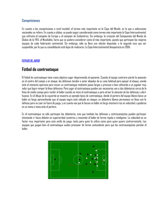 Competiciones

En cuanto a las competiciones a nivel mundial, el torneo más importante es la Copa del Mundo, en lo que a selecciones
nacionales se refiere. En cuanto a clubes, se puede seguir considerando como torneo más importante la Copa Intercontinental,
que enfrenta al campeón de Europa y al campeón de Sudamérica. Sin embargo, la creación del Campeonato del Mundo de
Clubes de la FIFA, el Mundialito, haría que se pudiera considerar como el más importante, puesto que participan los mejores
equipos de cada federación continental. Sin embargo, sólo se lleva una edición disputada, y la segunda tuvo que ser
suspendida, por lo que su consolidación está lejos de realizarse. La Copa Intercontinental desaparecío en 2004.



ESTILOS DE JUEGO


Fútbol de contraataque
El fútbol de contraataque tiene como objetivo coger desprevenido al oponente. Cuando el equipo contrario pierde la posesión
en el centro del campo o en ataque, los defensas tienden a estar alejados de su zona habitual para apoyar el ataque, siendo
este el momento oportuno para iniciar un contraataque mediante pases largos y precisos o bien utilizando a un jugador muy
veloz que logre romper la línea defensiva. Para jugar al contraataque pueden ser necesarios uno o dos delanteros cerca de la
línea de medio campo para recibir el balón cuando se inicie el contraataque o para atraer la atención de los defensas y abrir
huecos. En el dibujo de la izquierda se muestra un ejemplo típico de contraataque, donde el portero del equipo blanco lanza un
balón en largo aprovechando que el equipo negro está volcado en ataque; un delantero blanco permanece en línea con la
defensa para no caer en fuera de juego, y en cuanto vea que le lanzan un balón en largo intentará irse en velocidad y quedarse
en un mano a mano ante el portero.

En el contraataque no sólo participan los delanteros, sino que también los defensas y centrocampistas pueden participar
intentando ir hacia delante en superioridad numérica y moviendo el balón de forma rápida e inteligente. La velocidad es un
factor muy importante para este estilo de juego, tanto para quien lo utiliza como para quien quiere contrarrestarlo. Los
equipos que juegan bien al contraataque suelen presionar de forma contundente para que los centrocampistas pierdan el
balón.
 