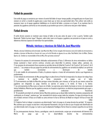 Fútbol de posesión
Este estilo de juego se caracteriza por retener el control del balón el mayor tiempo posible, arriesgando poco en el pase (casi
siempre en corto) y creando la jugada poco a poco hasta que se tiene una oportunidad clara. Para utilizar este estilo es
necesario tener en el equipo jugadores habilidosos en el control del balón y precisos en el pase. Si se mantiene bien la
posesión, los jugadores contrarios se irán cansando ya que tendrán que correr y esforzarse más para robar balones.

Fútbol directo
El estilo directo consiste en mantener poco tiempo el balón en los pies antes de pasar o tirar a puerta. También suele
llamársele "fútbol al primer toque". Requiere, sobre todo, tener en el equipo a jugadores con precisión en el pase en corto y
delanteros efectivos capaces de materializar las oportunidades.

                     Método, tácticas y técnicas de fúbol de José Mourinho
Método y técnicas futbolísticas del entrenador José Mourinho (Mou). Se han recogido informaciones varias del modelo de entrenamiento y
métodos y técnicas de Mourinho en función de lo que se ha ido filtrando en algunos de sus clubs: Real Madrid, Inter de Milán, Chelsea,
Oporto, etc. También es recomendable el libro de Mou ¿Por qué tantas victorias?

1. Ausencia de sesiones de entrenamiento dedicadas exclusivamente al físico. A diferencia de otros entrenadores no dedica
tiempo sustancial a hacer carrera continua, circuitos para desarrollar la potencia, rampas saltos... gimnasio, etc.
2. Las sesiones de entrenamiento físico consisten en partidos diarios de fútbol de 3 contra 3, de 3 contra 2, de 4 contra 3, de 5
contra 5...", Los campos en los que juegan los partidos de entrenamiento los jugadores van variando de amplitud, con porterías
que                también                 incrementan            o              disminuyen              de               tamaño.
3. En este modelo de entrenamiento el fondo y la potencia mejoran a través del entrenamiento táctico cuya hegemonía es
predominante.
5. Este método de entrenamiento de Mou persigue llegar en plena forma al final de la temporada al no abusar de trabajo físico
y       mantener         la      plantilla      en     forma      únicamente        con      juegos       con      el       balón.
6. El entrenamiento con balón de Mourinho persigue rutinas distraídas, pero intensas, en las que de una manera natural los
jugadores van integrando su juego, mientras se ejercita el cuerpo y la mente, el físico y la táctica.
7. Los entrenamientos de Mou nunca se hacen sin el balón. Los ejercicios giran desde el principio en torno a la organización
táctica futbolística. Mientras que los jugadores avanzan en el aspecto organizativo, se adiestran progresivamente para jugar y,
paralelamente                                 también                         evolucionan                            físicamente.
8. "Al concederle prioridad a la vertiente táctica, Mourinho sostiene que se desarrollan también los restantes componentes del
rendimiento en el campo", sostiene que: "por necesidad de lo táctico surgen todos los restantes. Se sigue el principio de que
eEn el fútbol, entrenar el físico sin el balón es como entrenar la fuerza del brazo de Nadal sin integrar el brazo al resto del
cuerpo"                                                                                                                     (Lillo).
9. El objetivo final es trabajar a conciencia una determinada "matriz de juego en el campo durante los partidos". Al respecto,
Mou sostiene que un equipo no está bien o mal preparado físicamente, sino que la clave es que el equipo esté identificado con
una determinada matriz de juego. La razón es que la adaptación fisiológica (forma física) es siempre específica de esa forma
de                                                                                                                           jugar.
10. Las preocupaciones técnicas, físicas y psicológicas, como la concentración, surgen por arrastramiento del dominio de la
Matriz         de        juego        que         se      va       desarrollando        durante       los       entrenamientos.
 