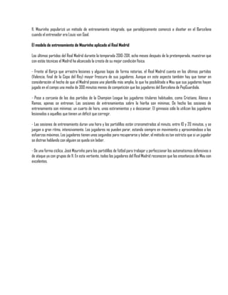 11. Mourinho popularizó un método de entrenamiento integrado, que paradójicamente comenzó a diseñar en el Barcelona
cuando el entrenador era Louis van Gaal.

El modelo de entrenamiento de Mourinho aplicado al Real Madrid

Los últimos partidos del Real Madrid durante la temporada 2010-2011, ocho meses después de la pretemporada, muestran que
con estás técnicas el Madrid ha alcanzado la cresta de su mejor condición física.

- Frente al Barça que arrastra lesiones y algunas bajas de forma notorias, el Real Madrid cuenta en los últimos partidos
(Valencia, final de la Copa del Rey) mayor frescura de sus jugadores. Aunque en este aspecto también hay que tomar en
consideración el hecho de que el Madrid posea una plantilla más amplia, lo que ha posibilitado a Mou que sus jugadores hayan
jugado en el campo una media de 300 minutos menos de competición que los jugadores del Barcelona de PepGuardiola.

- Pese a cercanía de los dos partidos de la Champion League los jugadores titulares habituales, como Cristiano, Alonso o
Ramos, apenas se entrenan. Las sesiones de entrenamientos sobre la hierba son mínimas. De hecho las sesiones de
entrenamiento son mínimas: un cuarto de hora, unos estiramientos y a descansar. El gimnasio sólo lo utilizan los jugadores
lesionados o aquellos que tienen un déficit que corregir.

- Las sesiones de entrenamiento duran una hora y los partidillos están cronometrados al minuto, entre 10 y 20 minutos, y se
juegan a gran ritmo, intensivamente. Los jugadores no pueden parar, estando siempre en movimiento y aproximándose a los
esfuerzos máximos. Los jugadores tienen unos segundos para recuperarse y beber, el método es tan estricto que si un jugador
se distrae hablando con alguien se queda sin beber.

- De una forma cíclica, José Mourinho para los partidillos de fútbol para trabajar y perfeccionar los automatismos defensivos o
de ataque ya con grupos de 11. En esta vertiente, todos los jugadores del Real Madrid reconocen que las enseñanzas de Mou son
excelentes.
 