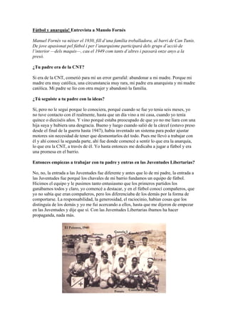 Fútbol y anarquia! Entrevista a Manolo Fornés
Manuel Fornès va nèixer el 1930, fill d’una família treballadora, al barri de Can Tunis.
De jove apasionat pel fútbol i per l’anarquisme participarà dels grups d’acció de
l’interior —dels maquis—, cau el 1949 com tants d’altres i passarà onze anys a la
presó.
¿Tu padre era de la CNT?
Si era de la CNT, cometió para mí un error garrafal: abandonar a mi madre. Porque mi
madre era muy católica, una circunstancia muy rara, mi padre era anarquista y mi madre
católica. Mi padre se lío con otra mujer y abandonó la familia.
¿Tú seguiste a tu padre con la ideas?
Sí, pero no le seguí porque lo conociera, porqué cuando se fue yo tenia seis meses, yo
no tuve contacto con él realmente, hasta que un día vino a mi casa, cuando yo tenía
quince o dieciséis años. Y vino porqué estaba preocupado de que yo no me liara con una
hija suya y hubiera una desgracia. Bueno y luego cuando salió de la cárcel (estuvo preso
desde el final de la guerra hasta 1947), había inventado un sistema para poder ajustar
motores sin necesidad de tener que desmontarlos del todo. Pues me llevó a trabajar con
él y ahí conocí la segunda parte, ahí fue donde comencé a sentir lo que era la anarquía,
lo que era la CNT, a través de él. Yo hasta entonces me dedicaba a jugar a fútbol y era
una promesa en el barrio.
Entonces empiezas a trabajar con tu padre y entras en las Juventudes Libertarias?
No, no, la entrada a las Juventudes fue diferente y antes que lo de mi padre, la entrada a
las Juventudes fue porqué los chavales de mi barrio fundamos un equipo de fútbol.
Hicimos el equipo y le pusimos tanto entusiasmo que los primeros partidos los
ganábamos todos y claro, yo comencé a destacar, y en el fútbol conocí compañeros, que
yo no sabía que eran compañeros, pero los diferenciaba de los demás por la forma de
comportarse. La responsabilidad, la generosidad, el raciocinio, habían cosas que los
distinguía de los demás y yo me fui acercando a ellos, hasta que me dijeron de empezar
en las Juventudes y dije que sí. Con las Juventudes Libertarias íbamos ha hacer
propaganda, nada más.
 