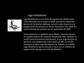 Lego ministroms
Lego Mindstorms es una línea de juguetes de robótica para
niños fabricado por la empresa LEGO, que posee elementos
básicos de las teorías robóticas, como la unión de piezas y la
programación de acciones en forma interactiva. Este robot fue
comercializado por primera vez en septiembre de 1998.
Comercialmente se publicita como Robotic Invention System,
en español Sistema de Invención Robotizado (RIS). También se
vende como herramienta educacional, lo que originalmente se
pensó en una colaboración entre LEGO y el MIT. La versión
educativa se llama Lego Mindstorms for Schools, en español
Lego Mindstorms para la escuela y viene con un software de
programación basado en la GUI de Robolab.1
 