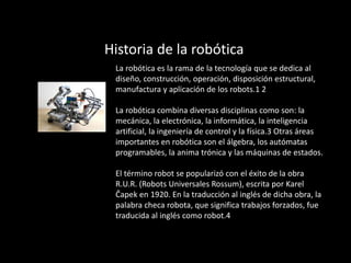 Historia de la robótica
La robótica es la rama de la tecnología que se dedica al
diseño, construcción, operación, disposición estructural,
manufactura y aplicación de los robots.1 2
La robótica combina diversas disciplinas como son: la
mecánica, la electrónica, la informática, la inteligencia
artificial, la ingeniería de control y la física.3 Otras áreas
importantes en robótica son el álgebra, los autómatas
programables, la anima trónica y las máquinas de estados.
El término robot se popularizó con el éxito de la obra
R.U.R. (Robots Universales Rossum), escrita por Karel
Čapek en 1920. En la traducción al inglés de dicha obra, la
palabra checa robota, que significa trabajos forzados, fue
traducida al inglés como robot.4
 