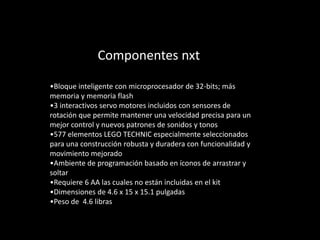 Componentes nxt
•Bloque inteligente con microprocesador de 32-bits; más
memoria y memoria flash
•3 interactivos servo motores incluidos con sensores de
rotación que permite mantener una velocidad precisa para un
mejor control y nuevos patrones de sonidos y tonos
•577 elementos LEGO TECHNIC especialmente seleccionados
para una construcción robusta y duradera con funcionalidad y
movimiento mejorado
•Ambiente de programación basado en íconos de arrastrar y
soltar
•Requiere 6 AA las cuales no están incluidas en el kit
•Dimensiones de 4.6 x 15 x 15.1 pulgadas
•Peso de 4.6 libras
 
