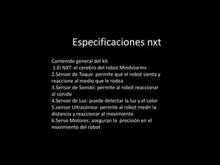 Especificaciones nxt
Contenido general del kit
1.El NXT: el cerebro del robot Mindstorms
2.Sensor de Toque: permite que el robot sienta y
reaccione al medio que le rodea
3.Sensor de Sonido: permite al robot reaccionar
al sonido
4.Sensor de Luz: puede detectar la luz y el color
5.sensor Ultrasónico: permite al robot medir la
distancia y reaccionar al movimiento
6.Servo Motores: aseguran la precisión en el
movimiento del robot
 