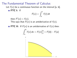 The Fundamental Theorem of Calculus
   Let f (x) be a continuous function on the interval [a, b].
        FTC I: If                       x
                              F (x) =     f (t) dt
                                             a
       then F (x) = f (x).
       This says that F (x) is an antiderivative of f (x).
       FTC II: If F (x) is an antiderivative of f (x) then:
                          b
                                                 b
                              f (x) dx = F (x)   a   = F (b) − F (a)
                      a
                          y




                                                                x
 
