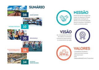 SUMÁRIO
08
20
34
10
26
QUEM SOMOS
SEGURANÇA
NOSSOS
INDICADORES
NOSSAS PESSOAS
RESPONSABILIDADE
SOCIOAMBIENTAL
MISSÃO
Prestarserviços detransporte de
cargas com segurança e eficácia,
assegurando a satisfação dos
clientes, remunerando adequada-
mente os acionistas e mantendo o
respeito ao interesse púbico.
VALORES
- Competência e Excelência
- Desenvolvimento Contínuo
- Reconhecimento
- Ética
-ResponsabilidadeSocialeCorporativa
VISÃO
Seruma operadoraferroviária
de excelência reconhecida e
necessária ao desenvolvimen-
to socioeconômico da região.
 