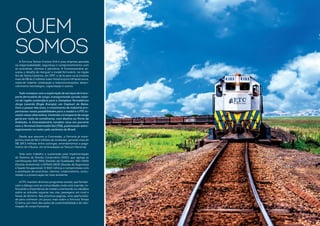 A Ferrovia Tereza Cristina S/A é uma empresa pautada
na responsabilidade, segurança e comprometimento com
os acionistas, clientes e parceiros. A Concessionária as-
sumiu o desafio de reerguer o modal ferroviário, na região
Sul de Santa Catarina, em 1997, e de lá para cá já investiu
mais de R$ 66,3 milhões (valor histórico) em infraestrutura,
material rodante, sinalização e telecomunicações, desen-
volvimento tecnológico, capacitação e outros.
Tudo começou com a exploração de serviços detrans-
porte ferroviário de carga, transportando carvão mine-
ral da região carbonífera para o Complexo Termelétrico
Jorge Lacerda (Engie Energia), em Capivari de Baixo.
Com o passar dos anos, o crescimento da indústria pro-
porcionou novas possibilidades para o modal e a FTC in-
vestiu nessa alternativa, iniciando o transporte de carga
geral por meio de contêineres, com destino ao Porto de
Imbituba. A Concessionária também atua em parceria
com o Terminal Intermodal Sul (TIS), posicionado estra-
tegicamente no maior polo cerâmico do Brasil.
Desde que assumiu a Concessão, a Ferrovia já trans-
portou mais de 58,2 milhões de toneladas, gerando mais de
R$ 189,3 milhões entre outorgas, arrendamentos e paga-
mento de tributos, em arrecadação ao Tesouro Nacional.
Todo este trabalho é sustentado pela implementação
do Sistema de Gestão Corporativo (SGC), que agrega as
certificações ISO 9001 (Gestão da Qualidade), ISO 14001
(Gestão Ambiental), e OHSAS 18001 (Gestão da Segurança
e Saúde Ocupacional). O SGC reforça o compromisso com
a satisfação de acionistas, clientes, colaboradores, comu-
nidade e a preservação do meio ambiente.
A FTC mantém diversos programas sociais, que fortale-
cem o diálogo com as comunidades onde está inserida, re-
forçando a importância do modal e orientando os cidadãos
sobre as atitudes seguras nas vias, passagens em nível e
faixas de domínio. Nas próximas páginas, uma oportunida-
de para conhecer um pouco mais sobre a Ferrovia Tereza
Cristina, por meio das ações de sustentabilidade e de valo-
rização do corpo funcional.
QUEM
SOMOS
 