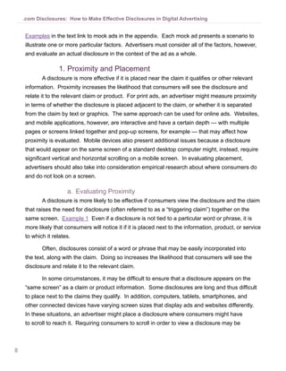 .com Disclosures: How to Make Effective Disclosures in Digital Advertising


    Examples in the text link to mock ads in the appendix. Each mock ad presents a scenario to
    illustrate one or more particular factors. Advertisers must consider all of the factors, however,
    and evaluate an actual disclosure in the context of the ad as a whole.

                  1.	Proximity and Placement
           A disclosure is more effective if it is placed near the claim it qualifies or other relevant
    information. Proximity increases the likelihood that consumers will see the disclosure and
    relate it to the relevant claim or product. For print ads, an advertiser might measure proximity
    in terms of whether the disclosure is placed adjacent to the claim, or whether it is separated
    from the claim by text or graphics. The same approach can be used for online ads. Websites,
    and mobile applications, however, are interactive and have a certain depth — with multiple
    pages or screens linked together and pop-up screens, for example — that may affect how
    proximity is evaluated. Mobile devices also present additional issues because a disclosure
    that would appear on the same screen of a standard desktop computer might, instead, require
    significant vertical and horizontal scrolling on a mobile screen. In evaluating placement,
    advertisers should also take into consideration empirical research about where consumers do
    and do not look on a screen.

                      a.	 Evaluating Proximity
           A disclosure is more likely to be effective if consumers view the disclosure and the claim
    that raises the need for disclosure (often referred to as a “triggering claim”) together on the
    same screen. Example 1 Even if a disclosure is not tied to a particular word or phrase, it is
    more likely that consumers will notice it if it is placed next to the information, product, or service
    to which it relates.

           Often, disclosures consist of a word or phrase that may be easily incorporated into
    the text, along with the claim. Doing so increases the likelihood that consumers will see the
    disclosure and relate it to the relevant claim.

           In some circumstances, it may be difficult to ensure that a disclosure appears on the
    “same screen” as a claim or product information. Some disclosures are long and thus difficult
    to place next to the claims they qualify. In addition, computers, tablets, smartphones, and
    other connected devices have varying screen sizes that display ads and websites differently.
    In these situations, an advertiser might place a disclosure where consumers might have
    to scroll to reach it. Requiring consumers to scroll in order to view a disclosure may be



8
 