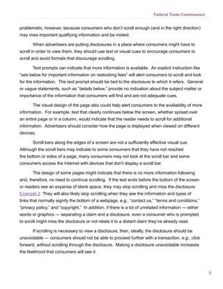 Federal Trade Commission


problematic, however, because consumers who don’t scroll enough (and in the right direction)
may miss important qualifying information and be misled.

       When advertisers are putting disclosures in a place where consumers might have to
scroll in order to view them, they should use text or visual cues to encourage consumers to
scroll and avoid formats that discourage scrolling.

       Text prompts can indicate that more information is available. An explicit instruction like
“see below for important information on restocking fees” will alert consumers to scroll and look
for the information. The text prompt should be tied to the disclosure to which it refers. General
or vague statements, such as “details below,” provide no indication about the subject matter or
importance of the information that consumers will find and are not adequate cues.

       The visual design of the page also could help alert consumers to the availability of more
information. For example, text that clearly continues below the screen, whether spread over
an entire page or in a column, would indicate that the reader needs to scroll for additional
information. Advertisers should consider how the page is displayed when viewed on different
devices.

       Scroll bars along the edges of a screen are not a sufficiently effective visual cue.
Although the scroll bars may indicate to some consumers that they have not reached
the bottom or sides of a page, many consumers may not look at the scroll bar and some
consumers access the Internet with devices that don’t display a scroll bar.

       The design of some pages might indicate that there is no more information following
and, therefore, no need to continue scrolling. If the text ends before the bottom of the screen
or readers see an expanse of blank space, they may stop scrolling and miss the disclosure.
Example 2 They will also likely stop scrolling when they see the information and types of
links that normally signify the bottom of a webpage, e.g., “contact us,” “terms and conditions,”
“privacy policy,” and “copyright.” In addition, if there is a lot of unrelated information — either
words or graphics — separating a claim and a disclosure, even a consumer who is prompted
to scroll might miss the disclosure or not relate it to a distant claim they’ve already read.

       If scrolling is necessary to view a disclosure, then, ideally, the disclosure should be
unavoidable — consumers should not be able to proceed further with a transaction, e.g., click
forward, without scrolling through the disclosure. Making a disclosure unavoidable increases
the likelihood that consumers will see it.



                                                                                                      9
 