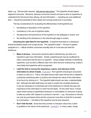 Federal Trade Commission


leads, e.g., “Service plan required. Get service plan prices.” The hyperlink should appear
adjacent to the price. Moreover, because consumers should not have to click on hyperlinks to
understand the full amount they will pay, all cost information — including any such additional
fees — should be presented to them clearly and conspicuously prior to purchase.

      The key considerations for evaluating the effectiveness of all hyperlinks are:

      ●●      the labeling or description of the hyperlink;
      ●●      consistency in the use of hyperlink styles;
      ●●      the placement and prominence of the hyperlink on the webpage or screen; and
      ●●      the handling of the disclosure on the click-through page or screen.
      Choosing the right label for the hyperlink. A hyperlink that leads to a disclosure
should be labeled clearly and conspicuously. The hyperlink’s label — the text or graphic
assigned to it — affects whether consumers actually click on it and see and read the
disclosure.

      ●●      Make it obvious. Consumers should be able to tell that they can click on a
              hyperlink to get more information. Simply underlining text may be insufficient to
              inform consumers that the text is a hyperlink. Using multiple methods of identifying
              hyperlinks, such as both a different color from other text and underscoring, makes it
              more likely that hyperlinks will be recognized.
      ●●      Label the link to convey the importance, nature, and relevance of the
              information to which it leads. Example 6 The hyperlink should give consumers
              a reason to click on it. That is, the label should make clear that the link is related to
              a particular advertising claim or product and indicate the nature of the information
              to be found by clicking on it. The hyperlink label should use clear, understandable
              text. Although the label itself does not need to contain the complete disclosure,
              it may be necessary to incorporate part of the disclosure to indicate the type and
              importance of the information to which the link leads. On the other hand, in those
              cases where seeing a hyperlinked disclosure is unavoidable if a consumer is going
              to take any action with respect to a product or service — e.g., the product or service
              can only be purchased online and the consumer must click on that link to proceed
              to a transaction — the label of the hyperlink may be less important.
      ●●      Don’t hide the ball. Some text links provide no indication about why a claim
              is qualified or the nature of the disclosure. Example 7 In many cases, simply

                                                                                                          11
 