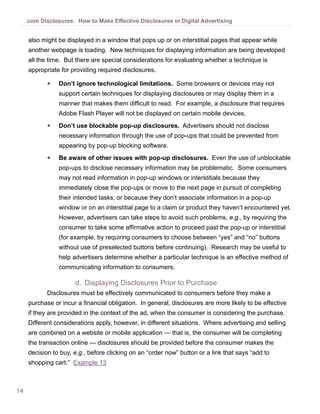 .com Disclosures: How to Make Effective Disclosures in Digital Advertising


     also might be displayed in a window that pops up or on interstitial pages that appear while
     another webpage is loading. New techniques for displaying information are being developed
     all the time. But there are special considerations for evaluating whether a technique is
     appropriate for providing required disclosures.

            ●●   Don’t ignore technological limitations. Some browsers or devices may not
                 support certain techniques for displaying disclosures or may display them in a
                 manner that makes them difficult to read. For example, a disclosure that requires
                 Adobe Flash Player will not be displayed on certain mobile devices.
            ●●   Don’t use blockable pop-up disclosures. Advertisers should not disclose
                 necessary information through the use of pop-ups that could be prevented from
                 appearing by pop-up blocking software.
            ●●   Be aware of other issues with pop-up disclosures. Even the use of unblockable
                 pop-ups to disclose necessary information may be problematic. Some consumers
                 may not read information in pop-up windows or interstitials because they
                 immediately close the pop-ups or move to the next page in pursuit of completing
                 their intended tasks, or because they don’t associate information in a pop-up
                 window or on an interstitial page to a claim or product they haven’t encountered yet.
                 However, advertisers can take steps to avoid such problems, e.g., by requiring the
                 consumer to take some affirmative action to proceed past the pop-up or interstitial
                 (for example, by requiring consumers to choose between “yes” and “no” buttons
                 without use of preselected buttons before continuing). Research may be useful to
                 help advertisers determine whether a particular technique is an effective method of
                 communicating information to consumers.

                       d.	 Displaying Disclosures Prior to Purchase
            Disclosures must be effectively communicated to consumers before they make a
     purchase or incur a financial obligation. In general, disclosures are more likely to be effective
     if they are provided in the context of the ad, when the consumer is considering the purchase.
     Different considerations apply, however, in different situations. Where advertising and selling
     are combined on a website or mobile application — that is, the consumer will be completing
     the transaction online — disclosures should be provided before the consumer makes the
     decision to buy, e.g., before clicking on an “order now” button or a link that says “add to
     shopping cart.” Example 13



14
 