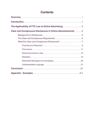 Contents
Overview . . . . . . . . . . . . . . . . . . . . . . . . . . . . . . . . . . . . . . . . . . . . . . . . . . . i

Introduction . . . . . . . . . . . . . . . . . . . . . . . . . . . . . . . . . . . . . . . . . . . . . . . . 1

The Applicability of FTC Law to Online Advertising  . . . . . . . . . . . . . . . 2

Clear and Conspicuous Disclosures in Online Advertisements . . . . . . 4
          Background on Disclosures  . . . . . . . . . . . . . . . . . . . . . . . . . . . . . . . . . . . 5
          The Clear and Conspicuous Requirement . . . . . . . . . . . . . . . . . . . . . . . . 6
          What Are Clear and Conspicuous Disclosures? . . . . . . . . . . . . . . . . . . . . 7
                 Proximity and Placement . . . . . . . . . . . . . . . . . . . . . . . . . . . . . . . . . . . . . . 8

                 Prominence . . . . . . . . . . . . . . . . . . . . . . . . . . . . . . . . . . . . . . . . . . . . . . . 17

                 Distracting Factors in Ads  . . . . . . . . . . . . . . . . . . . . . . . . . . . . . . . . . . . . 19

                 Repetition . . . . . . . . . . . . . . . . . . . . . . . . . . . . . . . . . . . . . . . . . . . . . . . . . 19

                 Multimedia Messages and Campaigns  . . . . . . . . . . . . . . . . . . . . . . . . . . 20

                 Understandable Language . . . . . . . . . . . . . . . . . . . . . . . . . . . . . . . . . . . .21

Conclusion . . . . . . . . . . . . . . . . . . . . . . . . . . . . . . . . . . . . . . . . . . . . . . . . 21

Appendix: Examples  . . . . . . . . . . . . . . . . . . . . . . . . . . . . . . . . . . . . . .  A-1
 