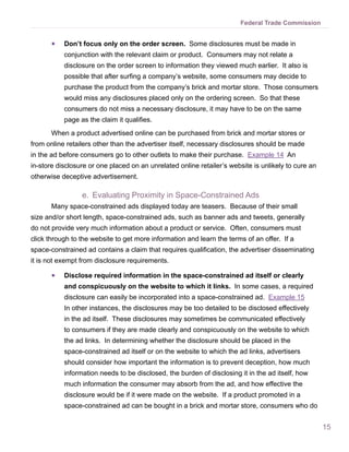Federal Trade Commission


       ●●   Don’t focus only on the order screen. Some disclosures must be made in
            conjunction with the relevant claim or product. Consumers may not relate a
            disclosure on the order screen to information they viewed much earlier. It also is
            possible that after surfing a company’s website, some consumers may decide to
            purchase the product from the company’s brick and mortar store. Those consumers
            would miss any disclosures placed only on the ordering screen. So that these
            consumers do not miss a necessary disclosure, it may have to be on the same
            page as the claim it qualifies.
       When a product advertised online can be purchased from brick and mortar stores or
from online retailers other than the advertiser itself, necessary disclosures should be made
in the ad before consumers go to other outlets to make their purchase. Example 14 An
in-store disclosure or one placed on an unrelated online retailer’s website is unlikely to cure an
otherwise deceptive advertisement.

                  e.	 Evaluating Proximity in Space-Constrained Ads
       Many space-constrained ads displayed today are teasers. Because of their small
size and/or short length, space-constrained ads, such as banner ads and tweets, generally
do not provide very much information about a product or service. Often, consumers must
click through to the website to get more information and learn the terms of an offer. If a
space-constrained ad contains a claim that requires qualification, the advertiser disseminating
it is not exempt from disclosure requirements.

       ●●   Disclose required information in the space-constrained ad itself or clearly
            and conspicuously on the website to which it links. In some cases, a required
            disclosure can easily be incorporated into a space-constrained ad. Example 15
            In other instances, the disclosures may be too detailed to be disclosed effectively
            in the ad itself. These disclosures may sometimes be communicated effectively
            to consumers if they are made clearly and conspicuously on the website to which
            the ad links. In determining whether the disclosure should be placed in the
            space-constrained ad itself or on the website to which the ad links, advertisers
            should consider how important the information is to prevent deception, how much
            information needs to be disclosed, the burden of disclosing it in the ad itself, how
            much information the consumer may absorb from the ad, and how effective the
            disclosure would be if it were made on the website. If a product promoted in a
            space-constrained ad can be bought in a brick and mortar store, consumers who do


                                                                                                     15
 