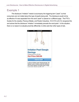 .com Disclosures: How to Make Effective Disclosures in Digital Advertising


      Example 1
             The disclosure “imitation” needs to accompany the triggering term “pearl,” so that
      consumers are not misled about the type of pearls being sold. The disclosure would not be
      as effective if it was separated from the word “pearl” or placed on a different page. The FTC’s
      Guides for the Jewelry, Precious Metals, and Pewter Industries, 16 C.F.R. § 23.19, recognize this
      and advise that the disclosure “imitation” immediately precede the word pearl. In this situation,
      there is no reason to evaluate proximity differently in online ads than other types of ads.




A-2
 