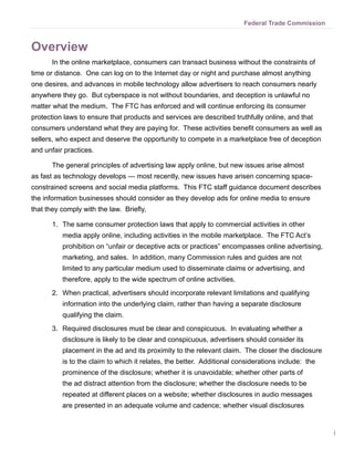 Federal Trade Commission



Overview
       In the online marketplace, consumers can transact business without the constraints of
time or distance. One can log on to the Internet day or night and purchase almost anything
one desires, and advances in mobile technology allow advertisers to reach consumers nearly
anywhere they go. But cyberspace is not without boundaries, and deception is unlawful no
matter what the medium. The FTC has enforced and will continue enforcing its consumer
protection laws to ensure that products and services are described truthfully online, and that
consumers understand what they are paying for. These activities benefit consumers as well as
sellers, who expect and deserve the opportunity to compete in a marketplace free of deception
and unfair practices.

       The general principles of advertising law apply online, but new issues arise almost
as fast as technology develops — most recently, new issues have arisen concerning space-
constrained screens and social media platforms. This FTC staff guidance document describes
the information businesses should consider as they develop ads for online media to ensure
that they comply with the law. Briefly,

       1.	 The same consumer protection laws that apply to commercial activities in other
          media apply online, including activities in the mobile marketplace. The FTC Act’s
          prohibition on “unfair or deceptive acts or practices” encompasses online advertising,
          marketing, and sales. In addition, many Commission rules and guides are not
          limited to any particular medium used to disseminate claims or advertising, and
          therefore, apply to the wide spectrum of online activities.
       2.	 When practical, advertisers should incorporate relevant limitations and qualifying
          information into the underlying claim, rather than having a separate disclosure
          qualifying the claim.
       3.	 Required disclosures must be clear and conspicuous. In evaluating whether a
          disclosure is likely to be clear and conspicuous, advertisers should consider its
          placement in the ad and its proximity to the relevant claim. The closer the disclosure
          is to the claim to which it relates, the better. Additional considerations include: the
          prominence of the disclosure; whether it is unavoidable; whether other parts of
          the ad distract attention from the disclosure; whether the disclosure needs to be
          repeated at different places on a website; whether disclosures in audio messages
          are presented in an adequate volume and cadence; whether visual disclosures


                                                                                                    i
 