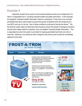 .com Disclosures: How to Make Effective Disclosures in Digital Advertising


      Example 4
             Hyperlinks should not be used to communicate disclosures that are an integral part of a
      claim or inseparable from it, including important health and safety information. In this example,
      the hyperlink “Important Health Information” leads to a disclosure, “Frost-a-tron may not keep
      perishable food items cold enough to prevent the growth of bacteria when the temperature is
      over 80ºF, such as in a hot car. Use in these conditions could lead to food-borne illness.” The
      fact that the cooler might not keep food cold enough to prevent the growth of dangerous bacteria
      should not be hidden behind a hyperlink, even one labeled “Important Health Information.” This
      is especially true when the cooler is promoted for keeping perishable food fresh and cold on
      road trips. Moreover, any disclosure that is integral to the primary claim should be immediately
      adjacent to that claim.




A-6
 